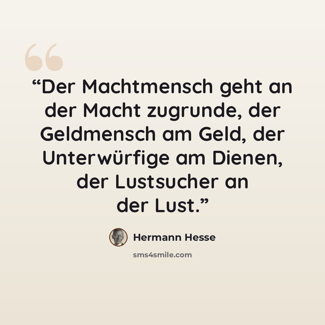 “Der Machtmensch geht an der Macht zugrunde, der Geldmensch am Geld, der Unterwürfige am Dienen, der Lustsucher an der Lust.” quote by Hermann Hesse