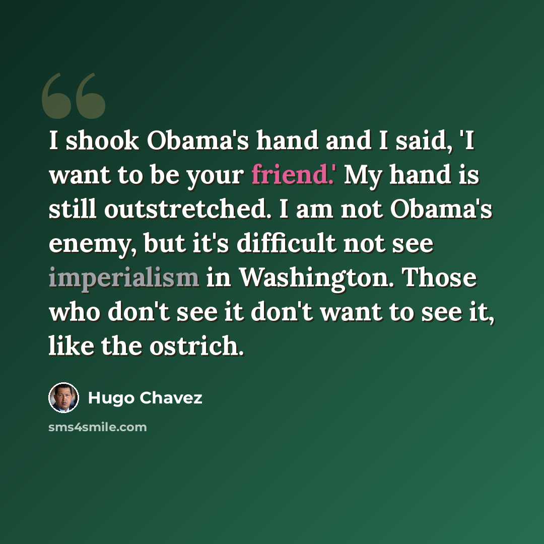 “I shook Obama's hand and I said, 'I want to be your friend.' My hand is still outstretched. I am not Obama's enemy, but it's difficult not see imperialism in Washington. Those who don't see it don't want to see it, like the ostrich.” quote by Hugo Chavez