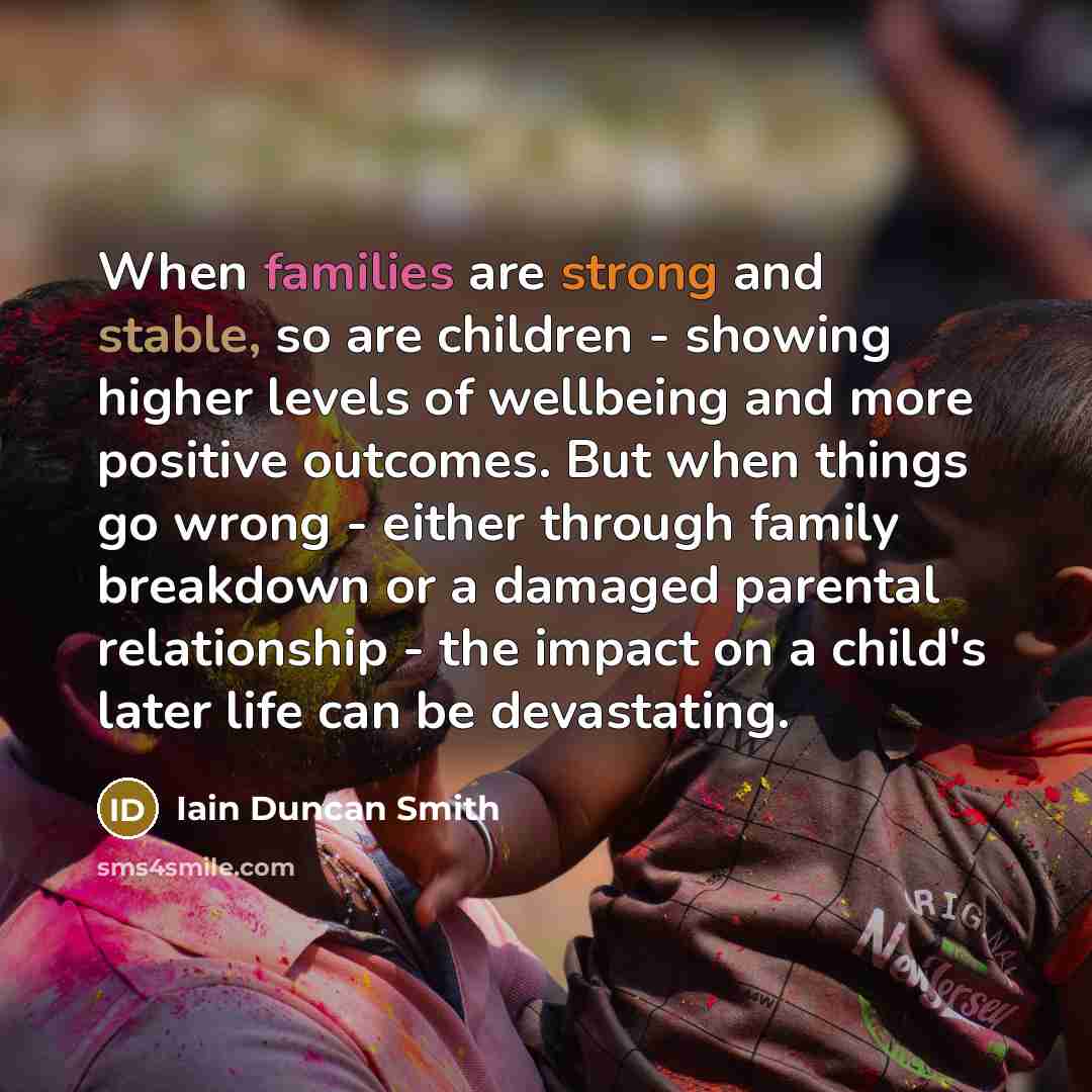 “When families are strong and stable, so are children - showing higher levels of wellbeing and more positive outcomes. But when things go wrong - either through family breakdown or a damaged parental relationship - the impact on a child's later life can be devastating.” quote by Iain Duncan Smith