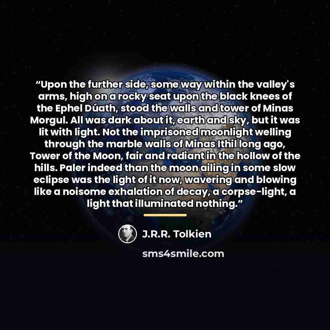 “Upon the further side, some way within the valley's arms, high on a rocky seat upon the black knees of the Ephel Dúath, stood the walls and tower of Minas Morgul. All was dark about it, earth and sky, but it was lit with light. Not the imprisoned moonlight welling through the marble walls of Minas…” quote by J.R.R. Tolkien