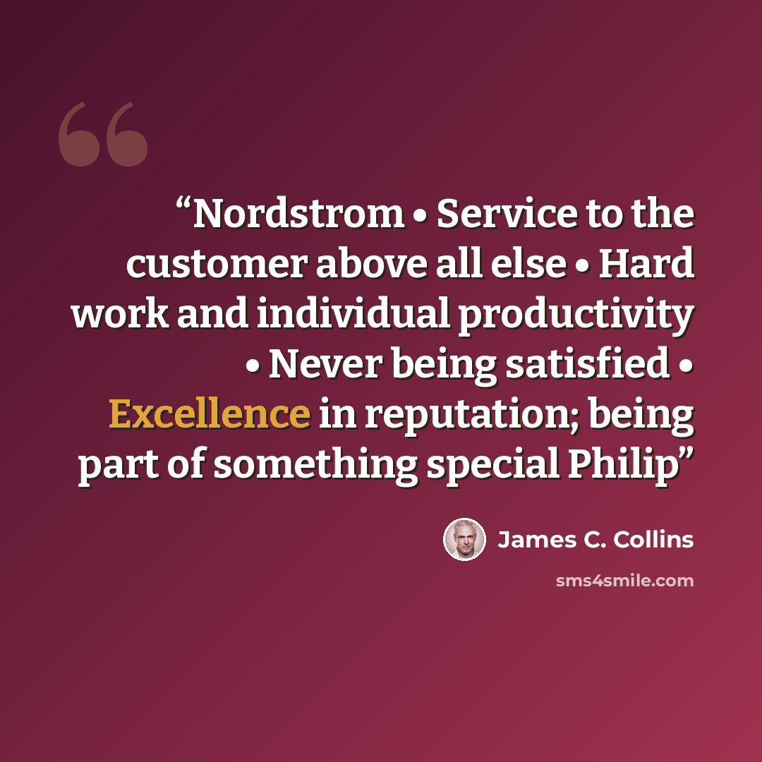 “Nordstrom • Service to the customer above all else • Hard work and individual productivity • Never being satisfied • Excellence in reputation; being part of something special Philip” quote by James C. Collins