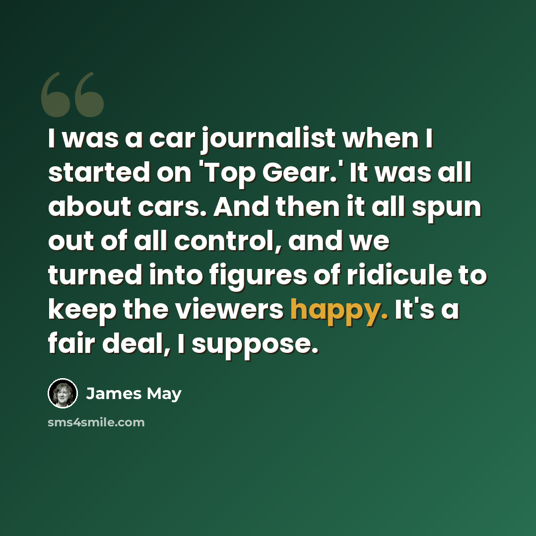 “I was a car journalist when I started on 'Top Gear.' It was all about cars. And then it all spun out of all control, and we turned into figures of ridicule to keep the viewers happy. It's a fair deal, I suppose.” quote by James May