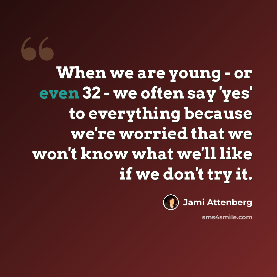 “When we are young - or even 32 - we often say 'yes' to everything because we're worried that we won't know what we'll like if we don't try it.” quote by Jami Attenberg