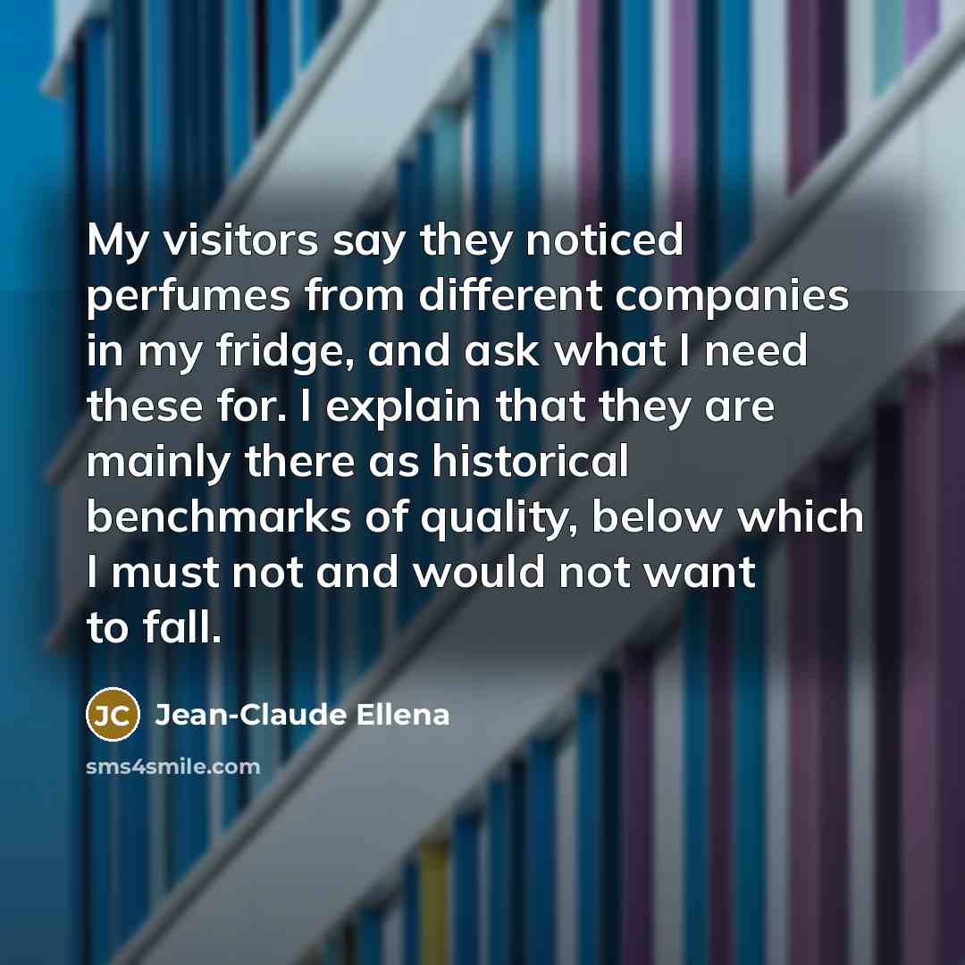 “My visitors say they noticed perfumes from different companies in my fridge, and ask what I need these for. I explain that they are mainly there as historical benchmarks of quality, below which I must not and would not want to fall.” quote by Jean-Claude Ellena