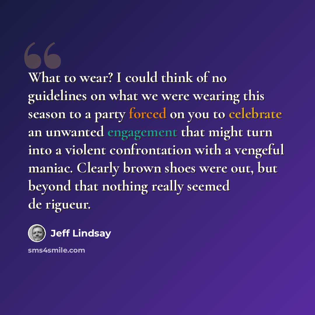“What to wear? I could think of no guidelines on what we were wearing this season to a party forced on you to celebrate an unwanted engagement that might turn into a violent confrontation with a vengeful maniac. Clearly brown shoes were out, but beyond that nothing really seemed de rigueur.” quote by Jeff Lindsay