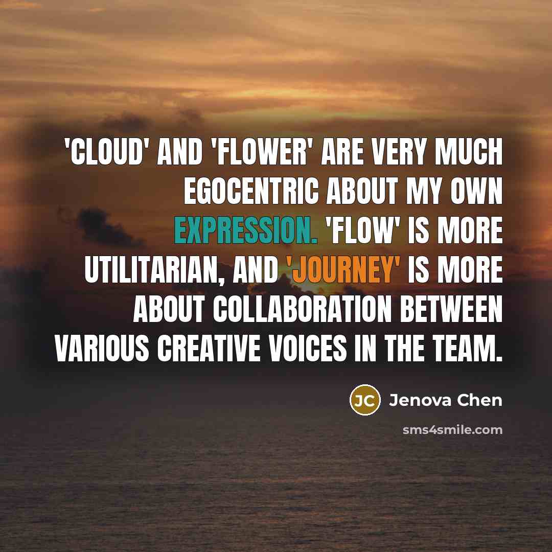 “'Cloud' and 'Flower' are very much egocentric about my own expression. 'Flow' is more utilitarian, and 'Journey' is more about collaboration between various creative voices in the team.” quote by Jenova Chen