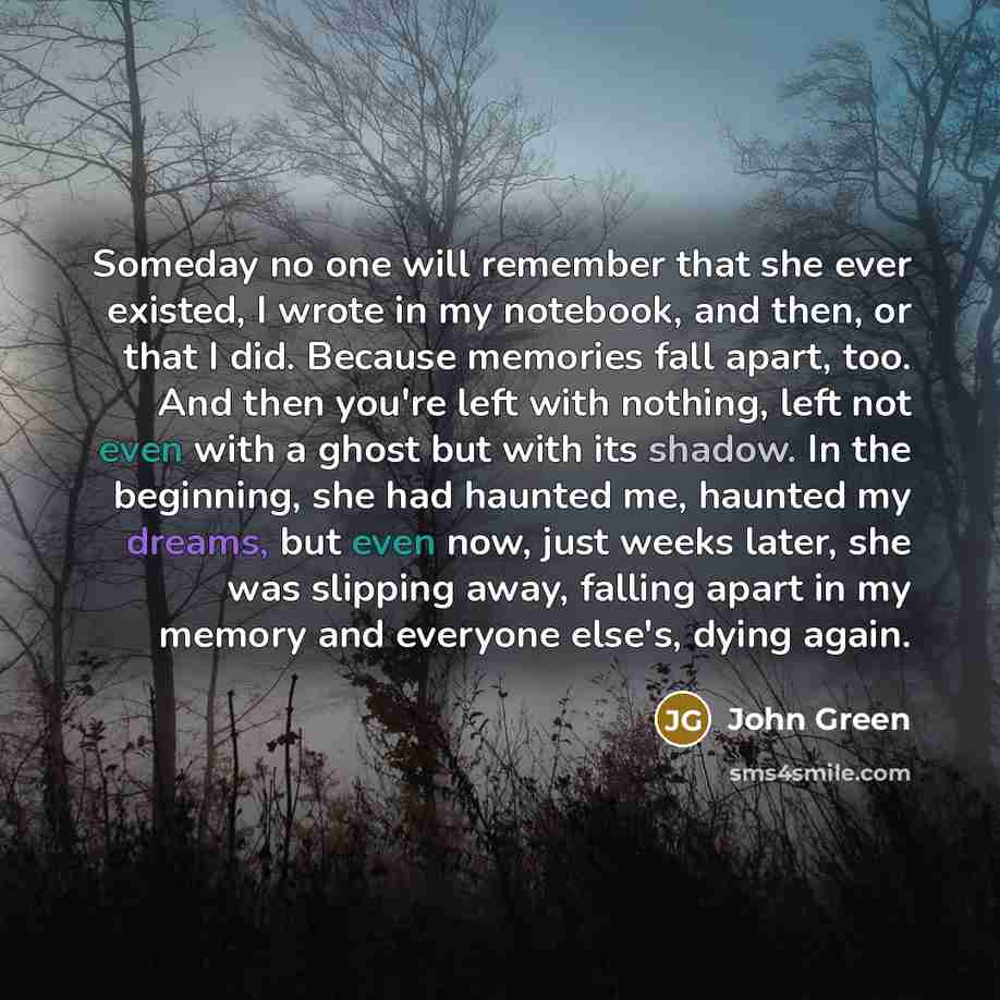 “Someday no one will remember that she ever existed, I wrote in my notebook, and then, or that I did. Because memories fall apart, too. And then you're left with nothing, left not even with a ghost but with its shadow. In the beginning, she had haunted me, haunted my dreams, but even now, just…” quote by John Green