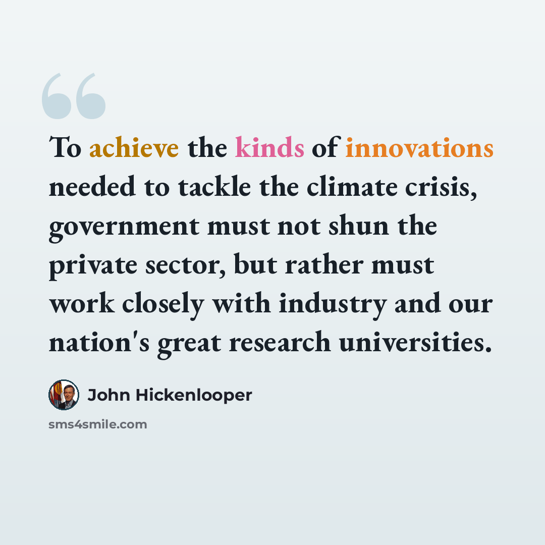 “To achieve the kinds of innovations needed to tackle the climate crisis, government must not shun the private sector, but rather must work closely with industry and our nation's great research universities.” quote by John Hickenlooper