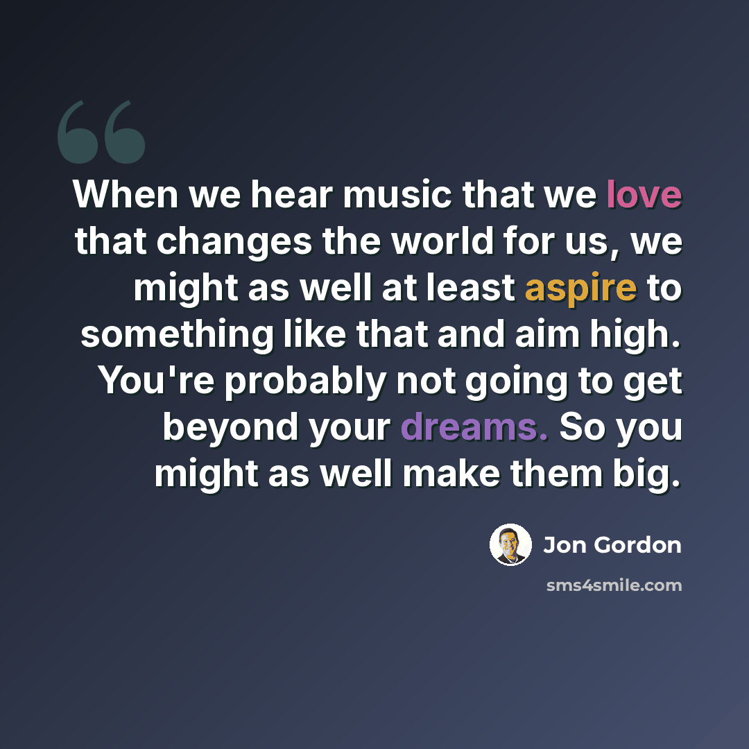 “When we hear music that we love that changes the world for us, we might as well at least aspire to something like that and aim high. You're probably not going to get beyond your dreams. So you might as well make them big.” quote by Jon Gordon