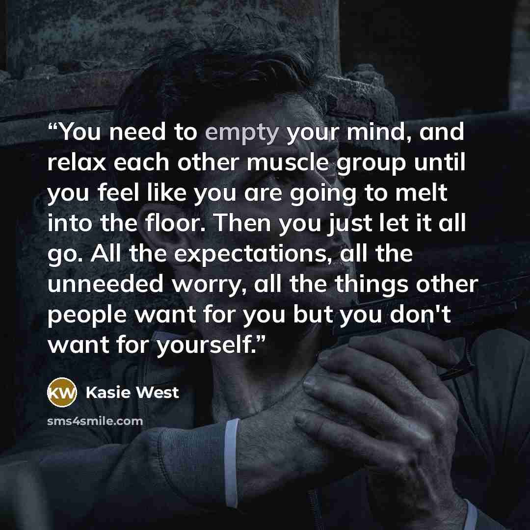 “You need to empty your mind, and relax each other muscle group until you feel like you are going to melt into the floor. Then you just let it all go. All the expectations, all the unneeded worry, all the things other people want for you but you don't want for yourself.” quote by Kasie West