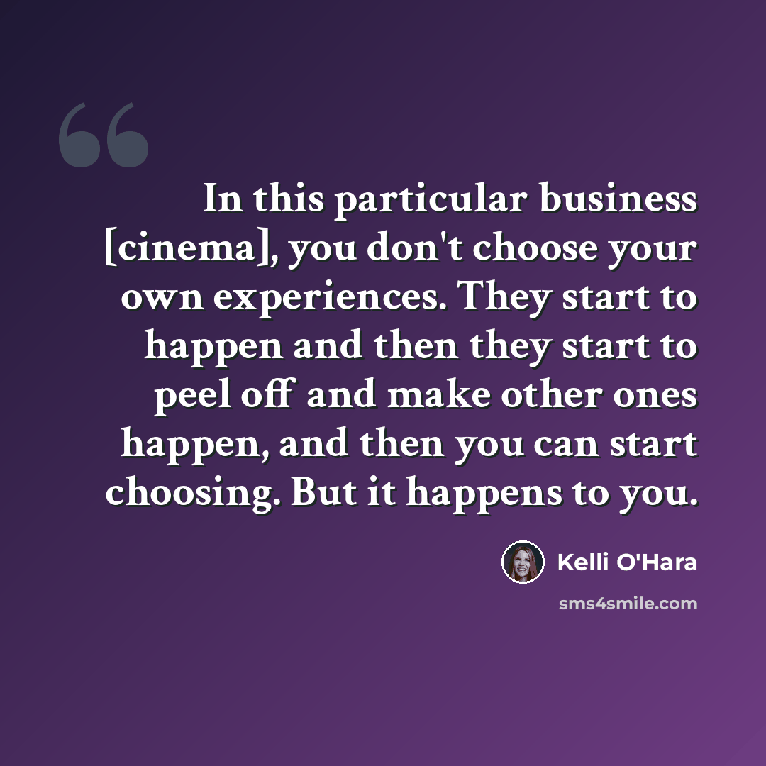 “In this particular business [cinema], you don't choose your own experiences. They start to happen and then they start to peel off and make other ones happen, and then you can start choosing. But it happens to you.” quote by Kelli O'Hara