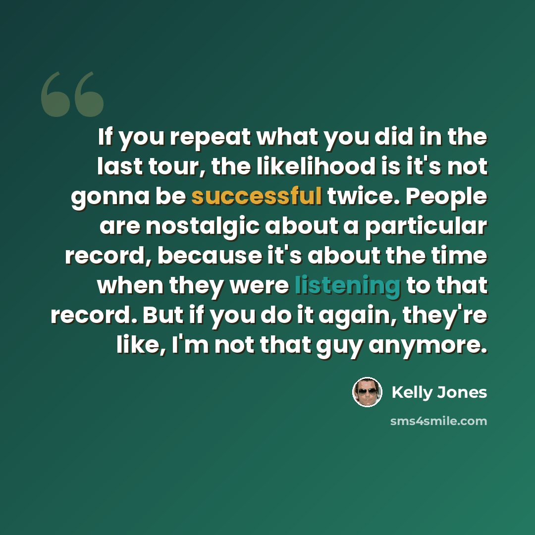 “If you repeat what you did in the last tour, the likelihood is it's not gonna be successful twice. People are nostalgic about a particular record, because it's about the time when they were listening to that record. But if you do it again, they're like, I'm not that guy anymore.” quote by Kelly Jones