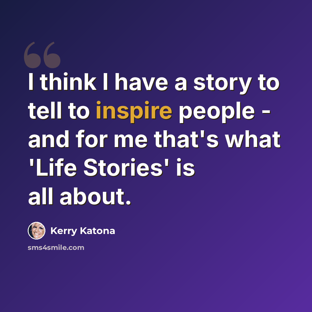 “I think I have a story to tell to inspire people - and for me that's what 'Life Stories' is all about.” quote by Kerry Katona