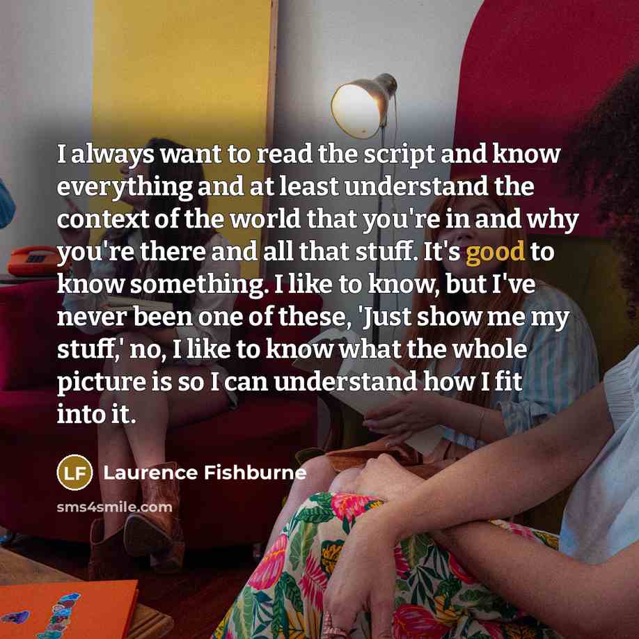 “I always want to read the script and know everything and at least understand the context of the world that you're in and why you're there and all that stuff. It's good to know something. I like to know, but I've never been one of these, 'Just show me my stuff,' no, I like to know what the whole…” quote by Laurence Fishburne