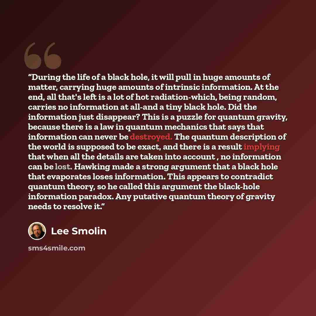 “During the life of a black hole, it will pull in huge amounts of matter, carrying huge amounts of intrinsic information. At the end, all that's left is a lot of hot radiation-which, being random, carries no information at all-and a tiny black hole. Did the information just disappear? This is a…” quote by Lee Smolin