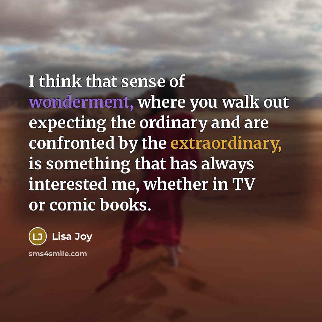 “I think that sense of wonderment, where you walk out expecting the ordinary and are confronted by the extraordinary, is something that has always interested me, whether in TV or comic books.” quote by Lisa Joy