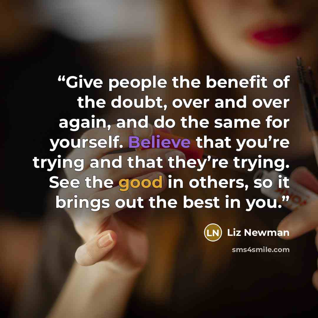 “Give people the benefit of the doubt, over and over again, and do the same for yourself. Believe that you’re trying and that they’re trying. See the good in others, so it brings out the best in you.” quote by Liz Newman