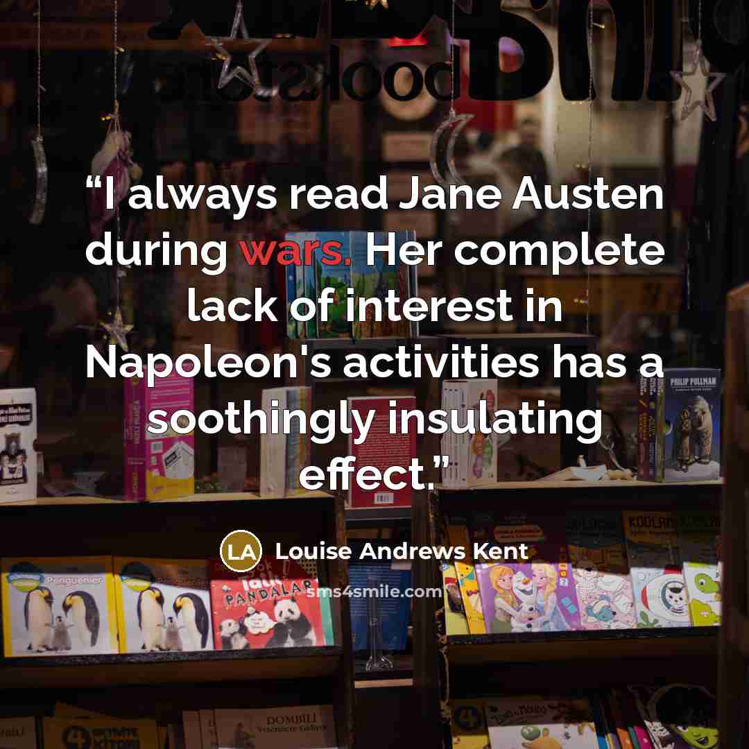 “I always read Jane Austen during wars. Her complete lack of interest in Napoleon's activities has a soothingly insulating effect.” quote by Louise Andrews Kent