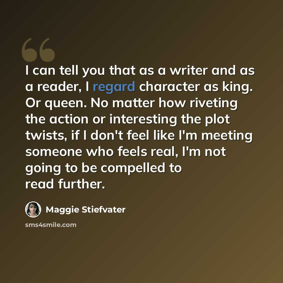 “I can tell you that as a writer and as a reader, I regard character as king. Or queen. No matter how riveting the action or interesting the plot twists, if I don't feel like I'm meeting someone who feels real, I'm not going to be compelled to read further.” quote by Maggie Stiefvater