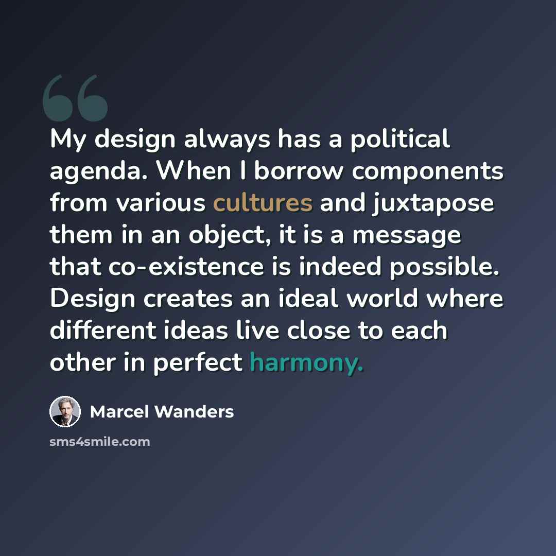 “My design always has a political agenda. When I borrow components from various cultures and juxtapose them in an object, it is a message that co-existence is indeed possible. Design creates an ideal world where different ideas live close to each other in perfect harmony.” quote by Marcel Wanders
