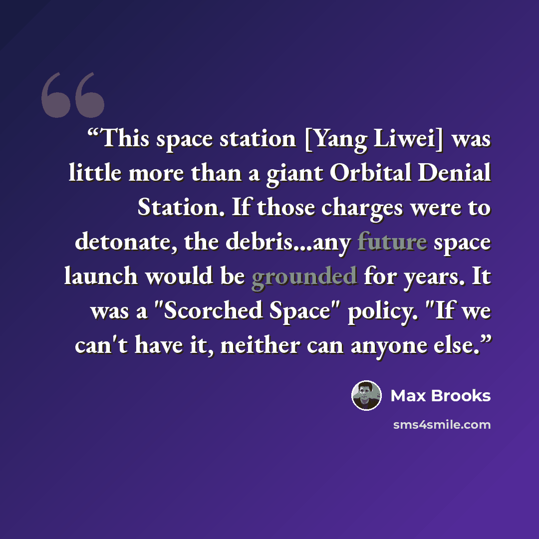 “This space station [Yang Liwei] was little more than a giant Orbital Denial Station. If those charges were to detonate, the debris...any future space launch would be grounded for years. It was a "Scorched Space" policy. "If we can't have it, neither can anyone else.” quote by Max Brooks