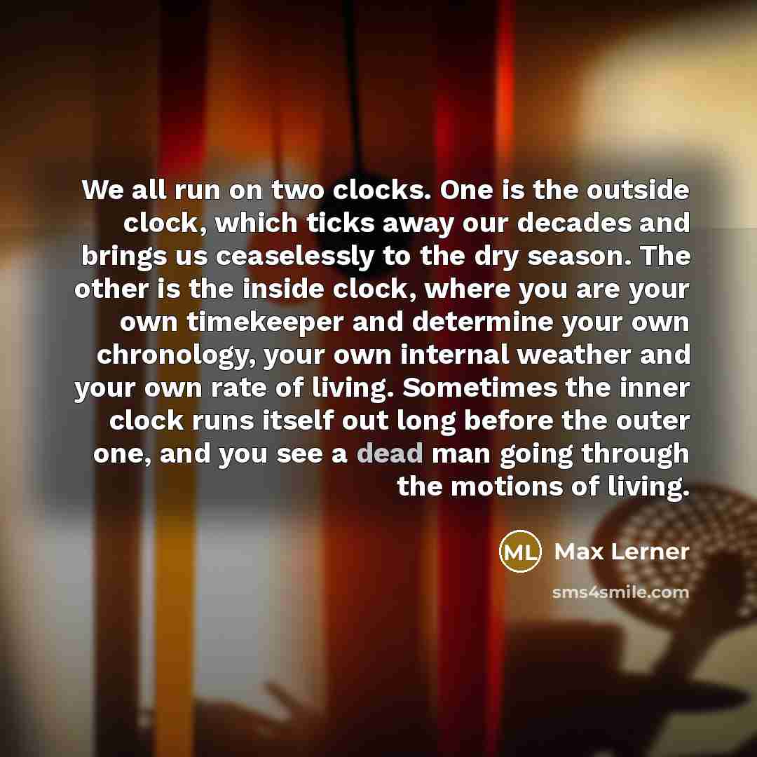 “We all run on two clocks. One is the outside clock, which ticks away our decades and brings us ceaselessly to the dry season. The other is the inside clock, where you are your own timekeeper and determine your own chronology, your own internal weather and your own rate of living. Sometimes the…” quote by Max Lerner