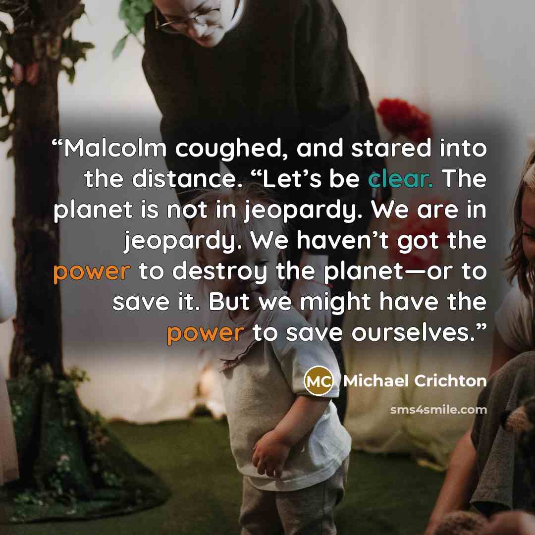 “Malcolm coughed, and stared into the distance. “Let’s be clear. The planet is not in jeopardy. We are in jeopardy. We haven’t got the power to destroy the planet—or to save it. But we might have the power to save ourselves.” quote by Michael Crichton