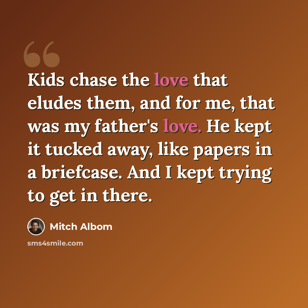 “Kids chase the love that eludes them, and for me, that was my father's love. He kept it tucked away, like papers in a briefcase. And I kept trying to get in there.” quote by Mitch Albom