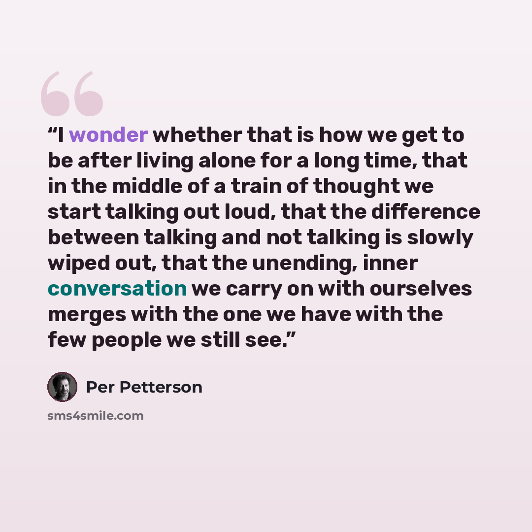 “I wonder whether that is how we get to be after living alone for a long time, that in the middle of a train of thought we start talking out loud, that the difference between talking and not talking is slowly wiped out, that the unending, inner conversation we carry on with ourselves merges with…” quote by Per Petterson