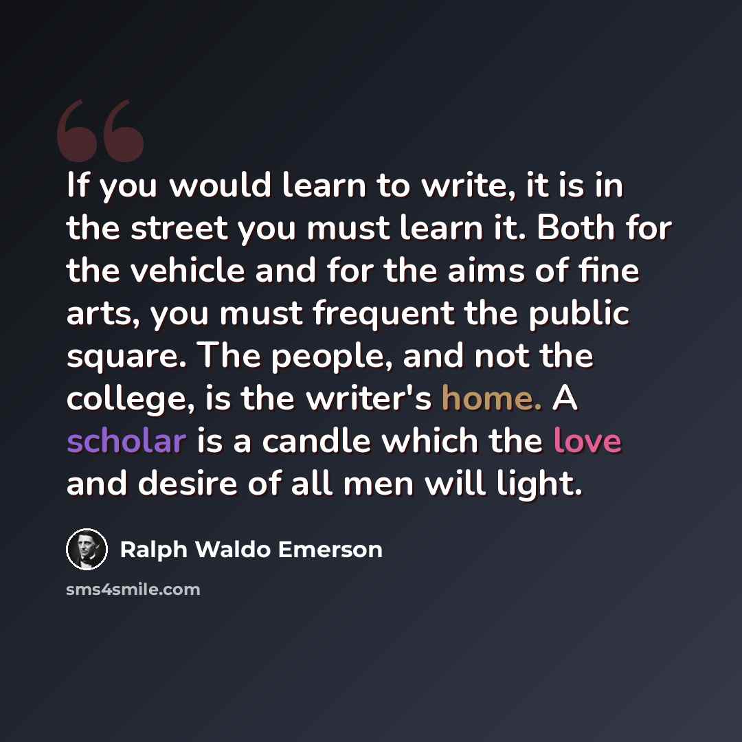 “If you would learn to write, it is in the street you must learn it. Both for the vehicle and for the aims of fine arts, you must frequent the public square. The people, and not the college, is the writer's home. A scholar is a candle which the love and desire of all men will light.” quote by Ralph Waldo Emerson