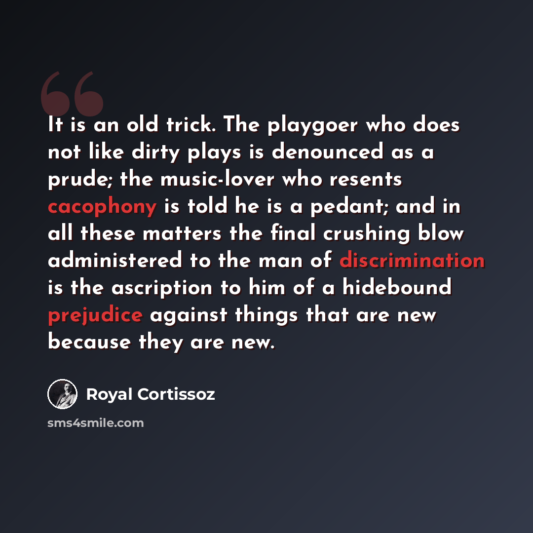 “It is an old trick. The playgoer who does not like dirty plays is denounced as a prude; the music-lover who resents cacophony is told he is a pedant; and in all these matters the final crushing blow administered to the man of discrimination is the ascription to him of a hidebound prejudice against…” quote by Royal Cortissoz