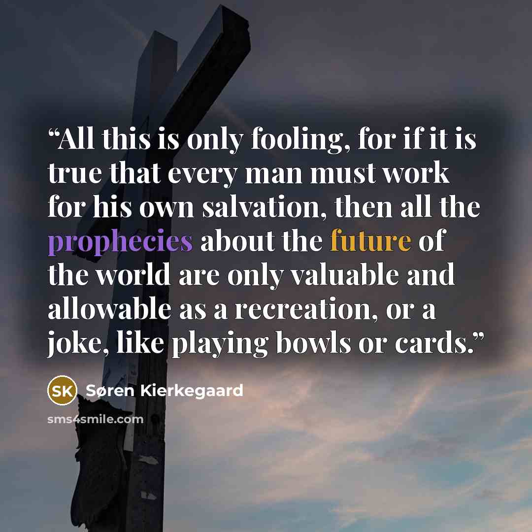 “All this is only fooling, for if it is true that every man must work for his own salvation, then all the prophecies about the future of the world are only valuable and allowable as a recreation, or a joke, like playing bowls or cards.” quote by Søren Kierkegaard