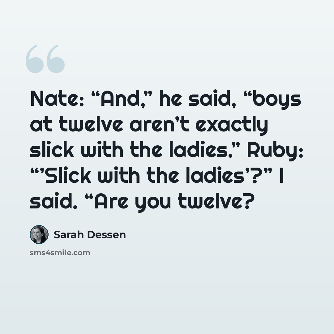 “Nate: “And,” he said, “boys at twelve aren’t exactly slick with the ladies.” Ruby: “’Slick with the ladies’?” I said. “Are you twelve?” quote by Sarah Dessen