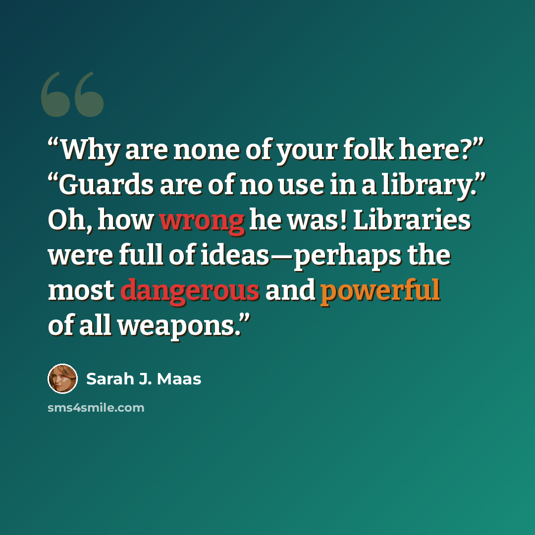 “Why are none of your folk here?” “Guards are of no use in a library.” Oh, how wrong he was! Libraries were full of ideas—perhaps the most dangerous and powerful of all weapons.” quote by Sarah J. Maas