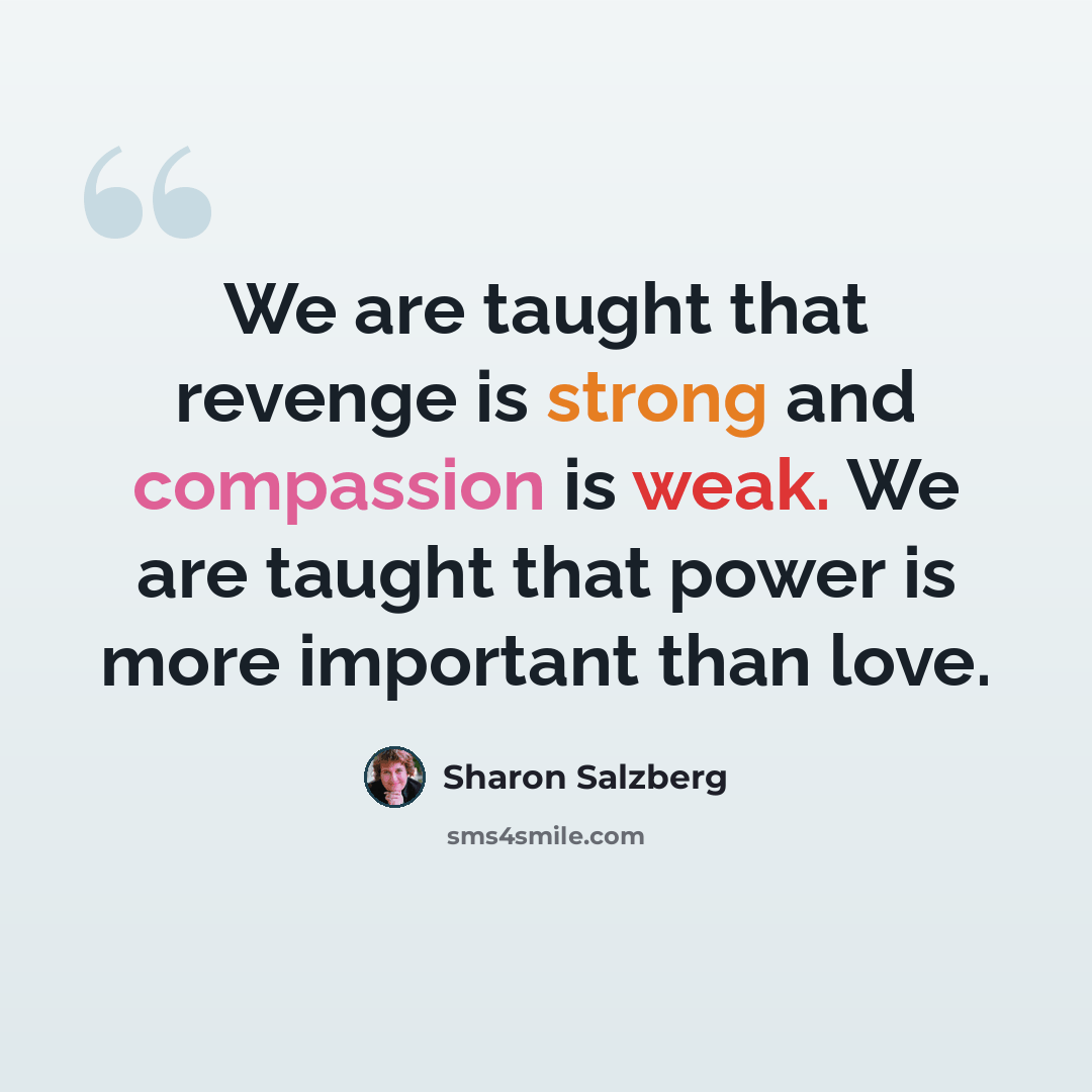 “We are taught that revenge is strong and compassion is weak. We are taught that power is more important than love.” quote by Sharon Salzberg