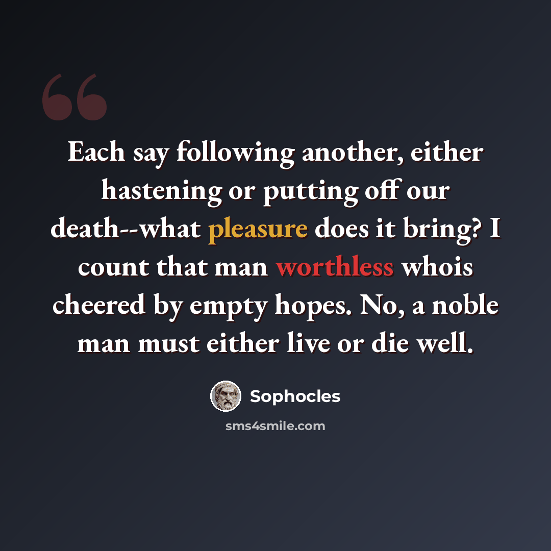 “Each say following another, either hastening or putting off our death--what pleasure does it bring? I count that man worthless whois cheered by empty hopes. No, a noble man must either live or die well.” quote by Sophocles