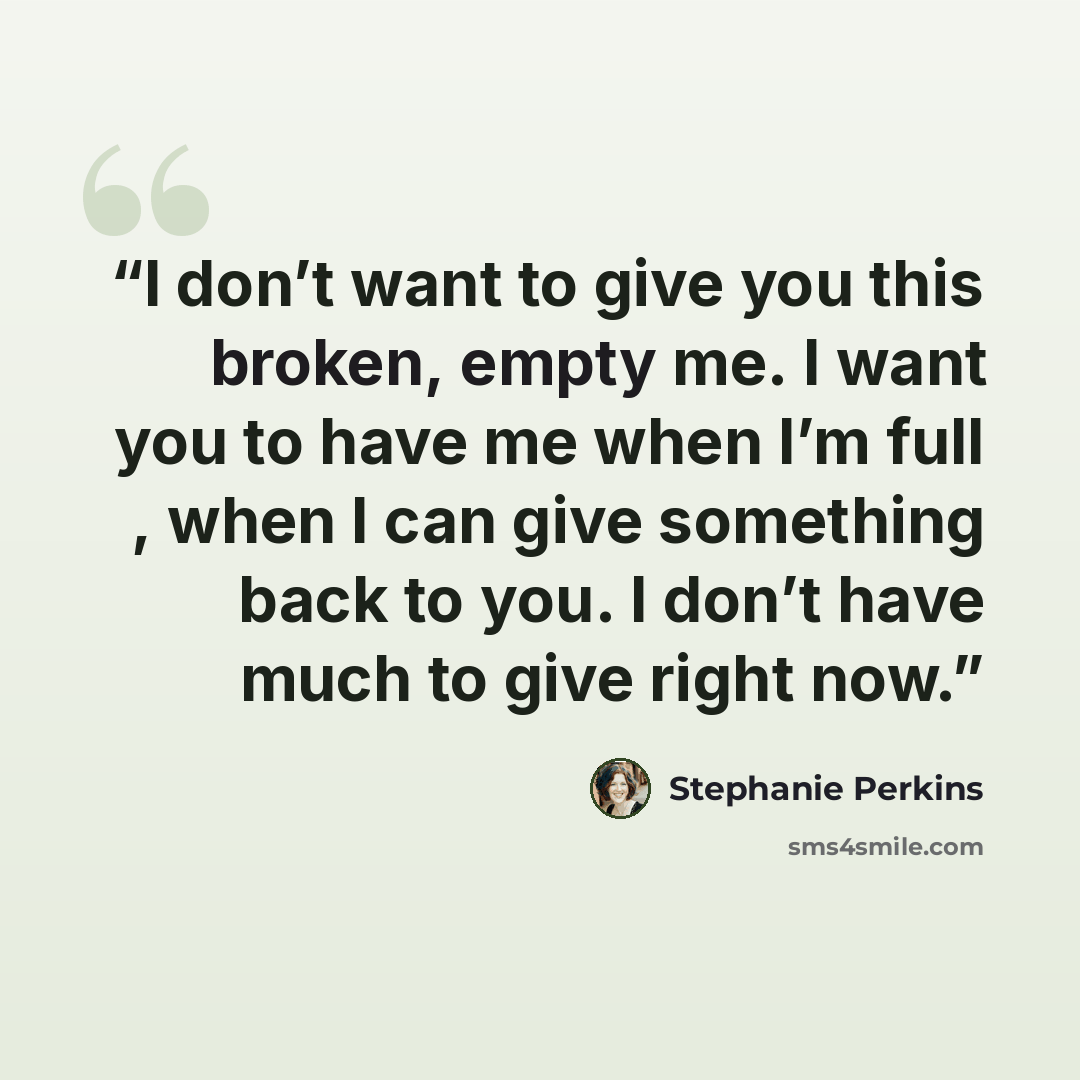 “I don’t want to give you this broken, empty me. I want you to have me when I’m full , when I can give something back to you. I don’t have much to give right now.” quote by Stephanie Perkins