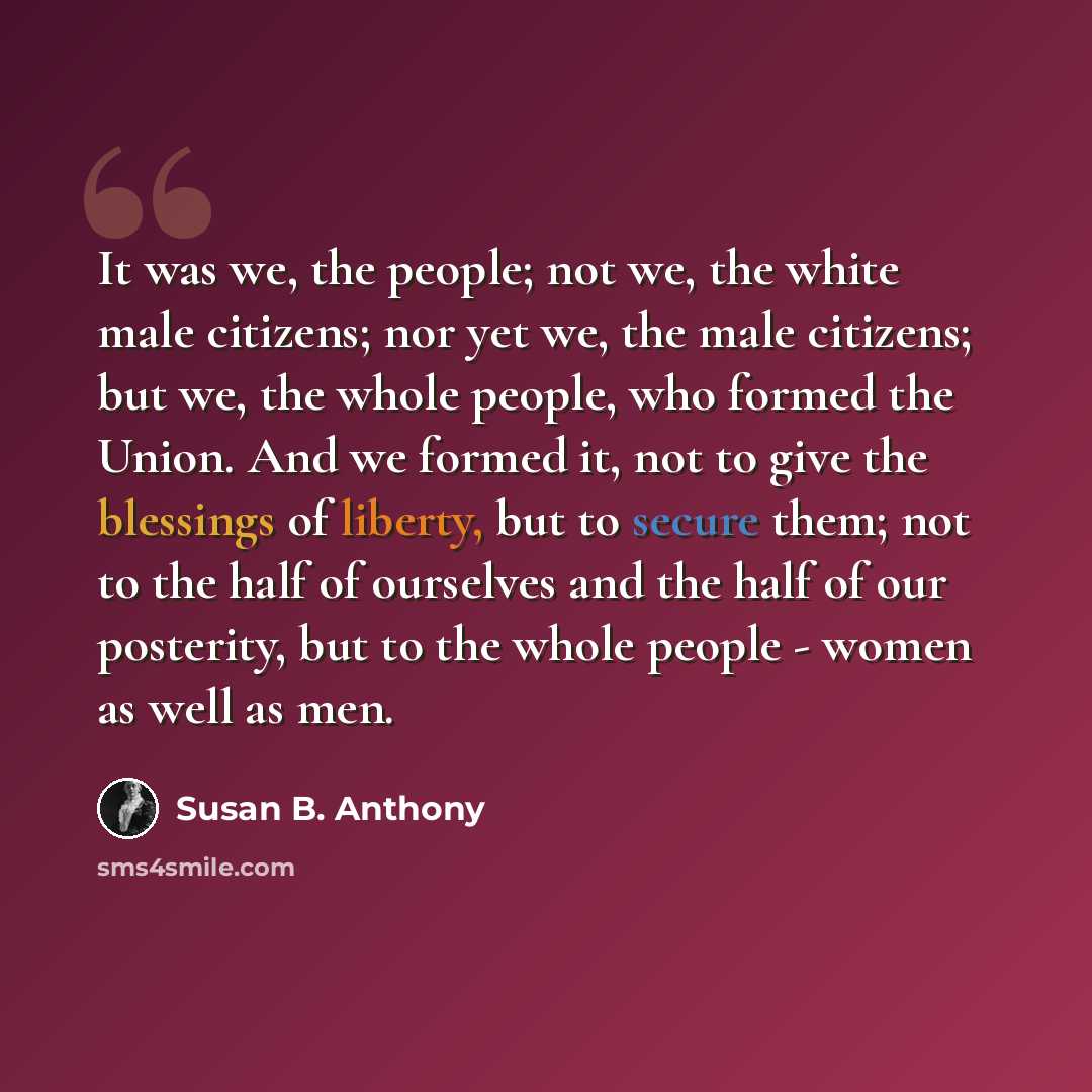 “It was we, the people; not we, the white male citizens; nor yet we, the male citizens; but we, the whole people, who formed the Union. And we formed it, not to give the blessings of liberty, but to secure them; not to the half of ourselves and the half of our posterity, but to the whole people…” quote by Susan B. Anthony