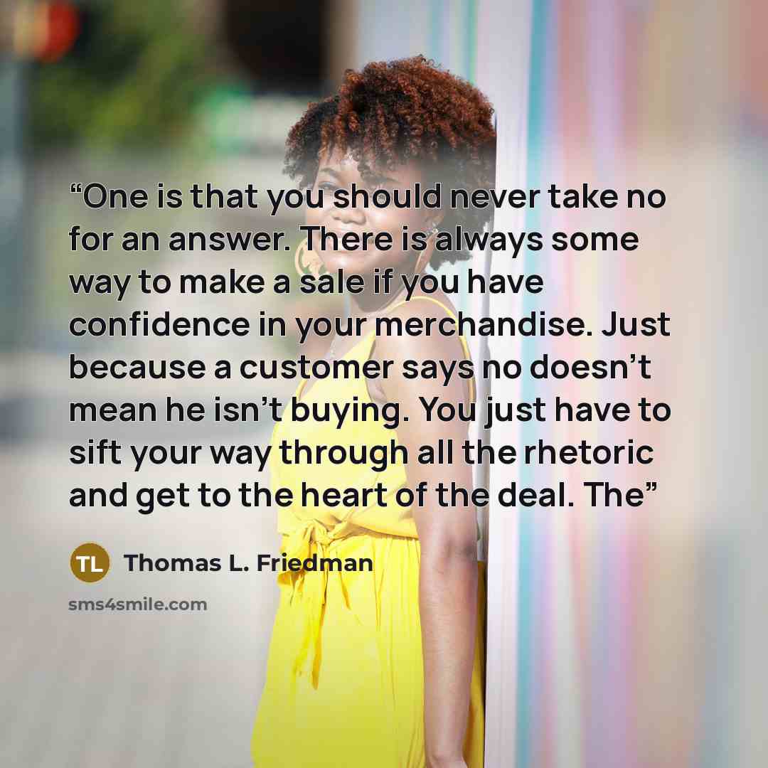 “One is that you should never take no for an answer. There is always some way to make a sale if you have confidence in your merchandise. Just because a customer says no doesn’t mean he isn’t buying. You just have to sift your way through all the rhetoric and get to the heart of the deal. The” quote by Thomas L. Friedman