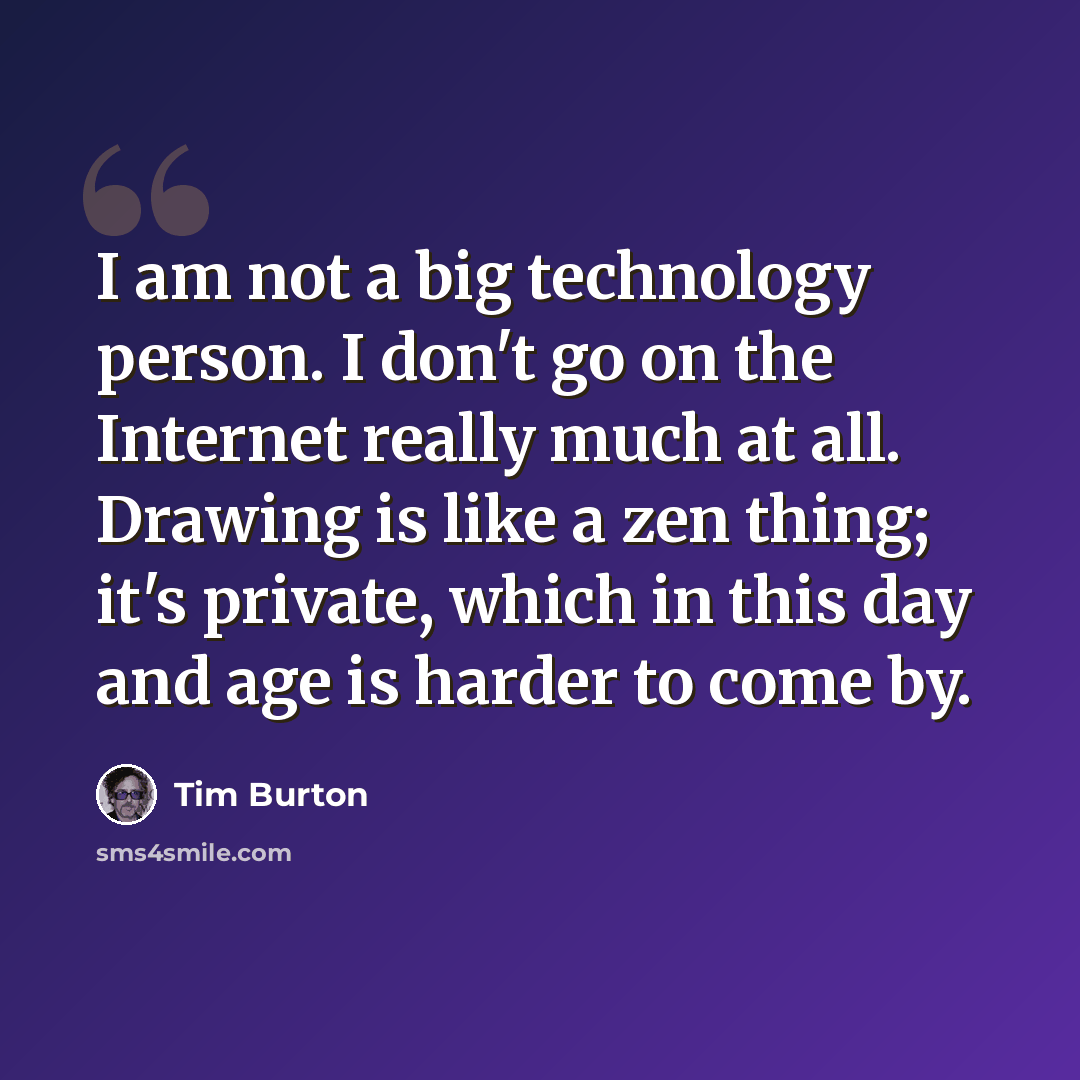 “I am not a big technology person. I don't go on the Internet really much at all. Drawing is like a zen thing; it's private, which in this day and age is harder to come by.” quote by Tim Burton