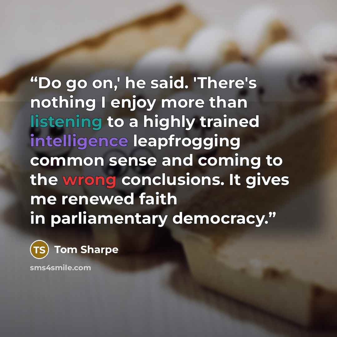 “Do go on,' he said. 'There's nothing I enjoy more than listening to a highly trained intelligence leapfrogging common sense and coming to the wrong conclusions. It gives me renewed faith in parliamentary democracy.” quote by Tom Sharpe