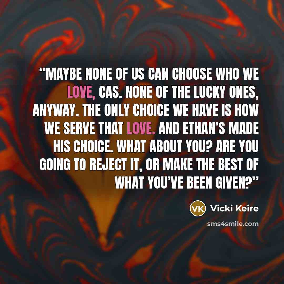 “Maybe none of us can choose who we love, Cas. None of the lucky ones, anyway. The only choice we have is how we serve that love. And Ethan’s made his choice. What about you? Are you going to reject it, or make the best of what you’ve been given?” quote by Vicki Keire