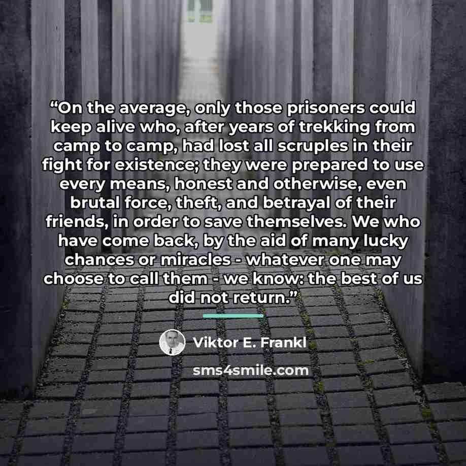 “On the average, only those prisoners could keep alive who, after years of trekking from camp to camp, had lost all scruples in their fight for existence; they were prepared to use every means, honest and otherwise, even brutal force, theft, and betrayal of their friends, in order to save…” quote by Viktor E. Frankl