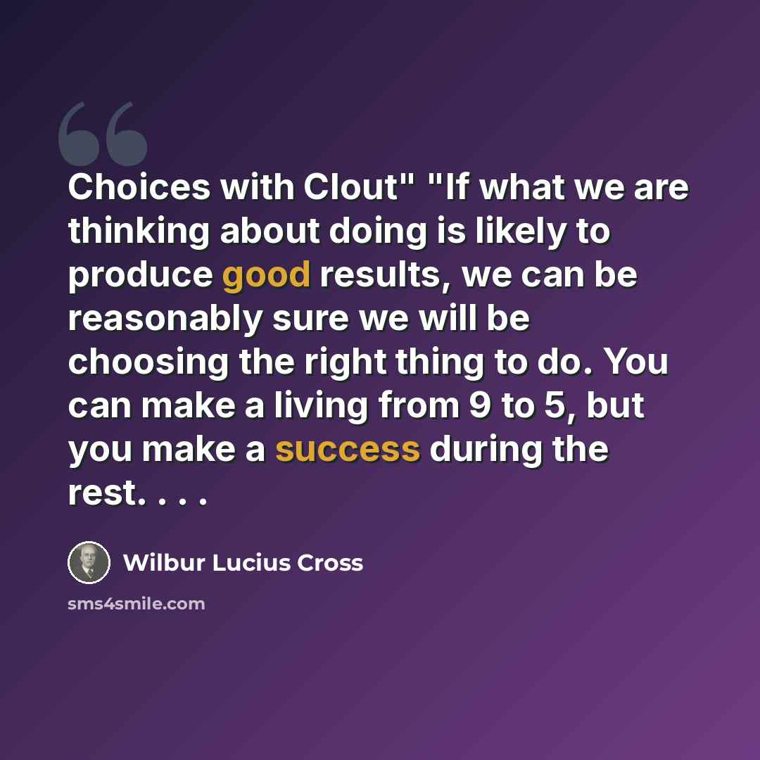 “Choices with Clout" "If what we are thinking about doing is likely to produce good results, we can be reasonably sure we will be choosing the right thing to do. You can make a living from 9 to 5, but you make a success during the rest. . . .” quote by Wilbur Lucius Cross