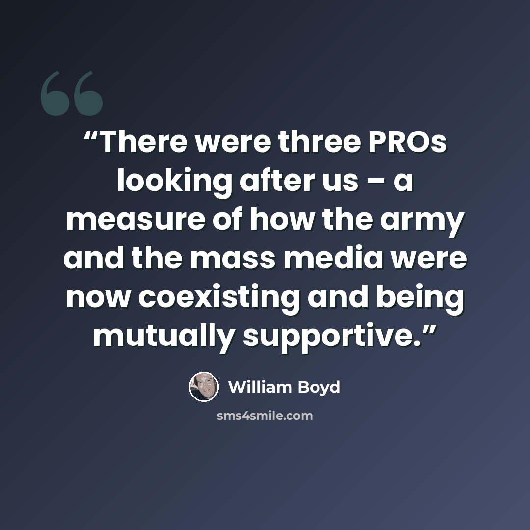 “There were three PROs looking after us – a measure of how the army and the mass media were now coexisting and being mutually supportive.” quote by William Boyd