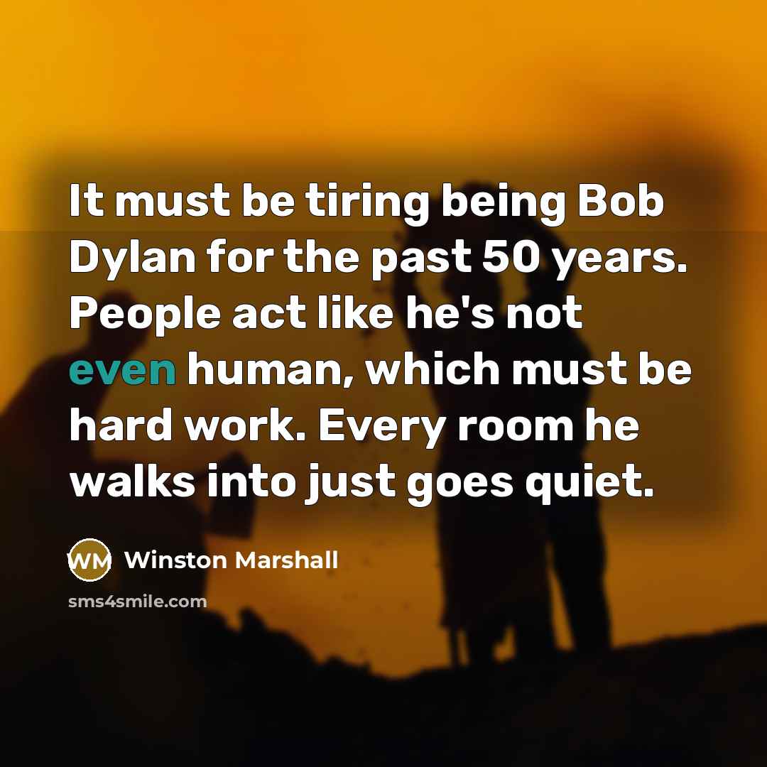 “It must be tiring being Bob Dylan for the past 50 years. People act like he's not even human, which must be hard work. Every room he walks into just goes quiet.” quote by Winston Marshall