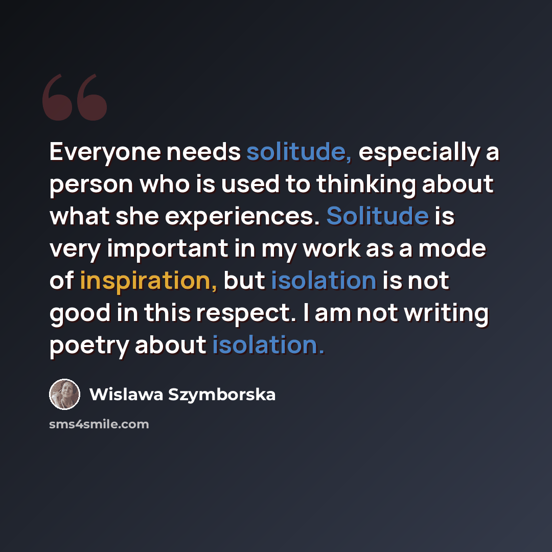 “Everyone needs solitude, especially a person who is used to thinking about what she experiences. Solitude is very important in my work as a mode of inspiration, but isolation is not good in this respect. I am not writing poetry about isolation.” quote by Wislawa Szymborska