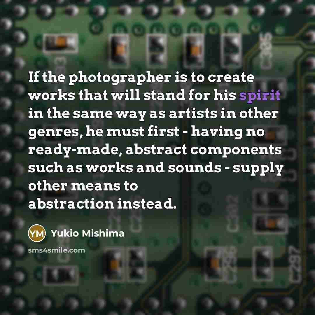“If the photographer is to create works that will stand for his spirit in the same way as artists in other genres, he must first - having no ready-made, abstract components such as works and sounds - supply other means to abstraction instead.” quote by Yukio Mishima