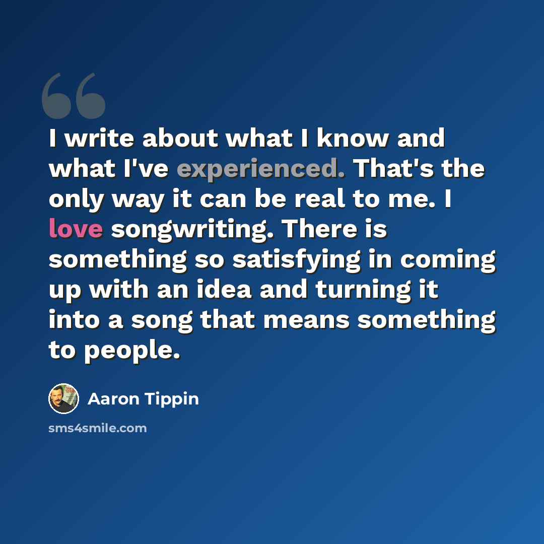 “I write about what I know and what I've experienced. That's the only way it can be real to me. I love songwriting. There is something so satisfying in coming up with an idea and turning it into a song that means something to people.” quote by Aaron Tippin