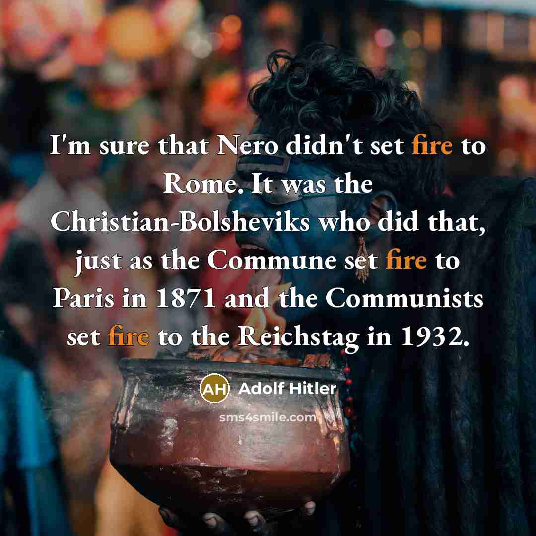 “I'm sure that Nero didn't set fire to Rome. It was the Christian-Bolsheviks who did that, just as the Commune set fire to Paris in 1871 and the Communists set fire to the Reichstag in 1932.” quote by Adolf Hitler